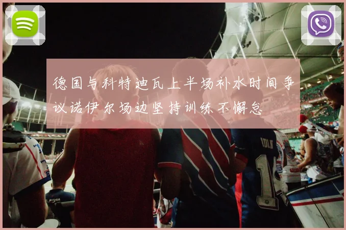 德国与科特迪瓦上半场补水时间争议诺伊尔场边坚持训练不懈怠
