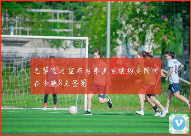 巴萨官方宣布与弗里克续约合同将在今晚8点签署