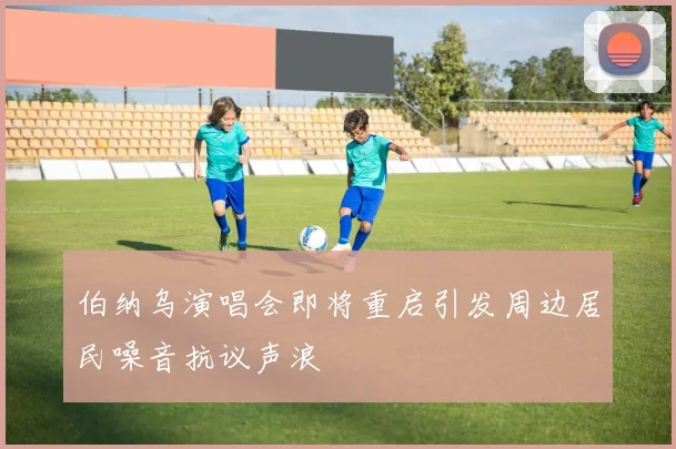 伯纳乌演唱会即将重启引发周边居民噪音抗议声浪