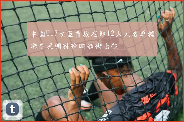 中国U17女篮首战在即12人大名单揭晓李沅珊孙晗昀领衔出征