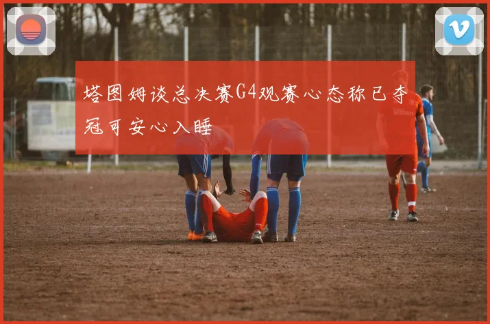 塔图姆谈总决赛G4观赛心态称已夺冠可安心入睡