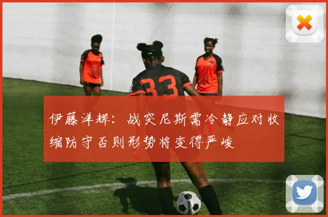 伊藤洋辉：战突尼斯需冷静应对收缩防守否则形势将变得严峻