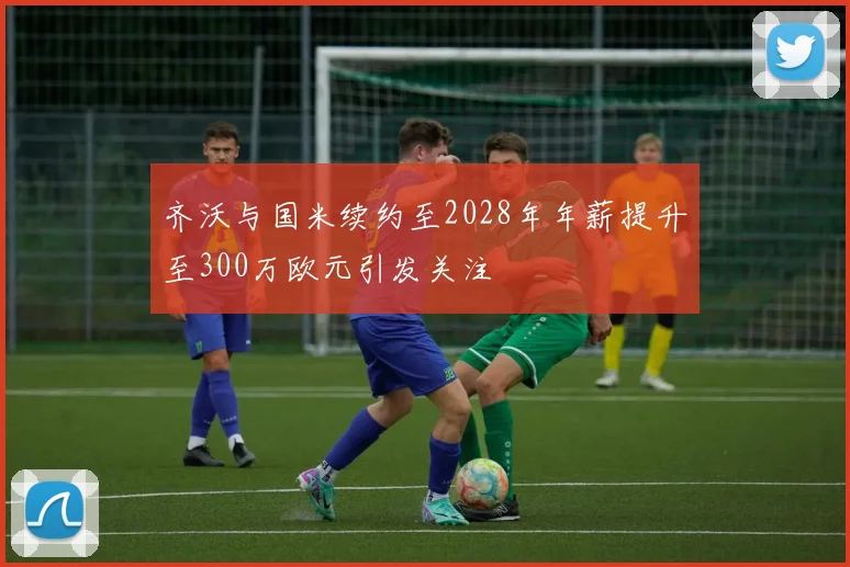 齐沃与国米续约至2028年年薪提升至300万欧元引发关注