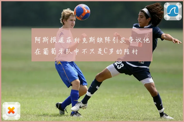 阿斯报道菲利克斯缺阵引发争议他在葡萄牙队中不只是C罗的陪衬