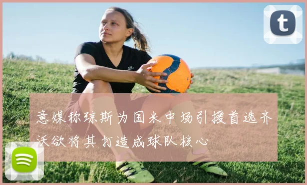 意媒称琼斯为国米中场引援首选齐沃欲将其打造成球队核心