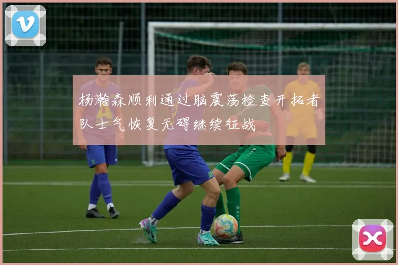 杨瀚森顺利通过脑震荡检查开拓者队士气恢复无碍继续征战