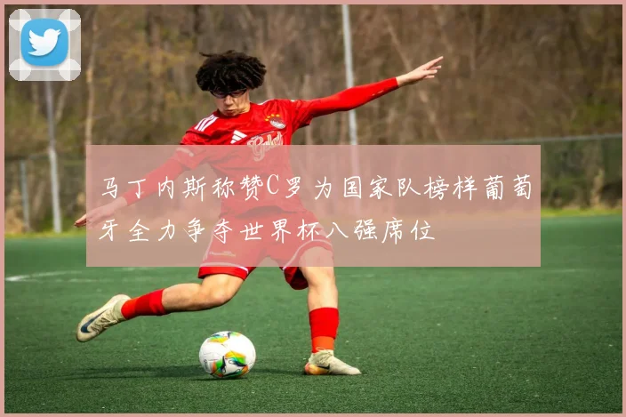 马丁内斯称赞C罗为国家队榜样葡萄牙全力争夺世界杯八强席位