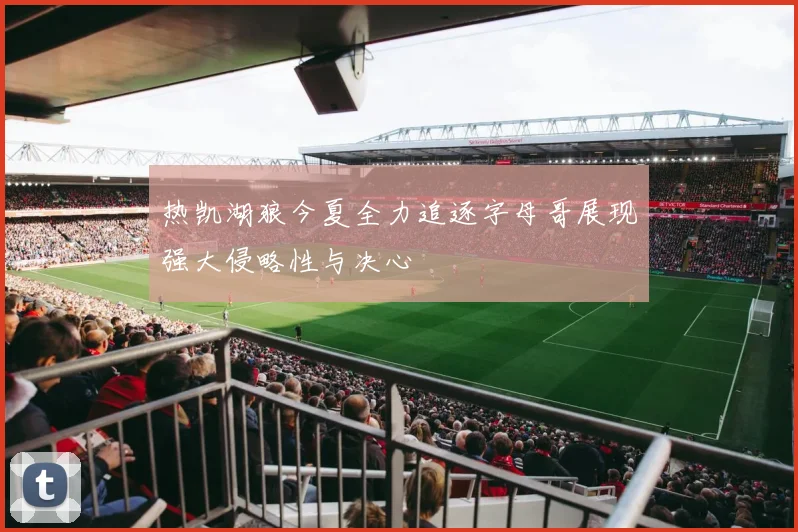 热凯湖狼今夏全力追逐字母哥展现强大侵略性与决心