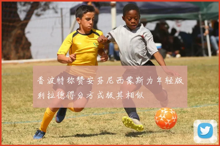 香波特称赞安芬尼西蒙斯为年轻版利拉德得分方式极其相似