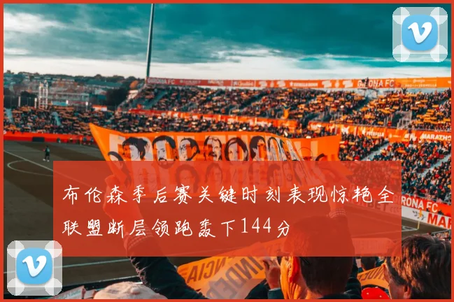布伦森季后赛关键时刻表现惊艳全联盟断层领跑轰下144分
