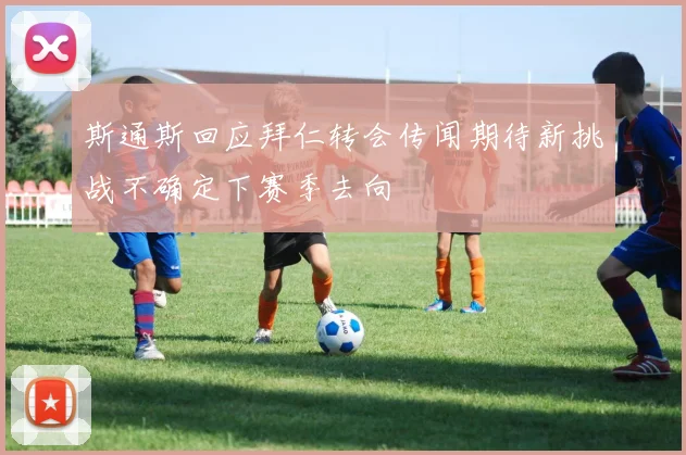 斯通斯回应拜仁转会传闻期待新挑战不确定下赛季去向