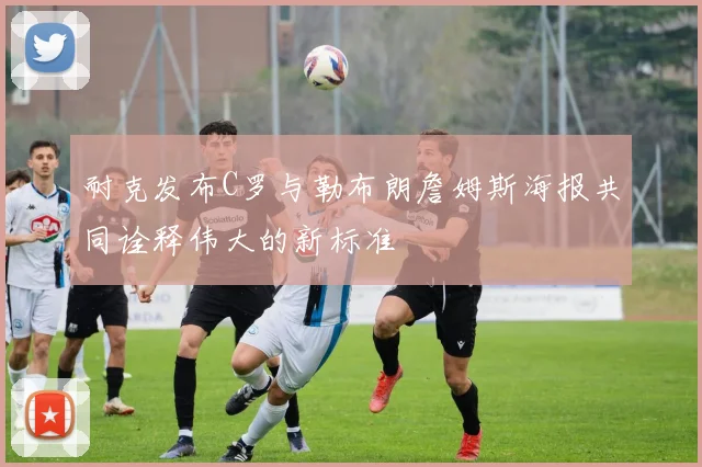 耐克发布C罗与勒布朗詹姆斯海报共同诠释伟大的新标准