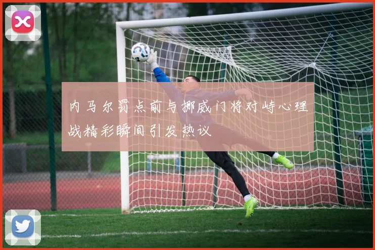 内马尔罚点前与挪威门将对峙心理战精彩瞬间引发热议