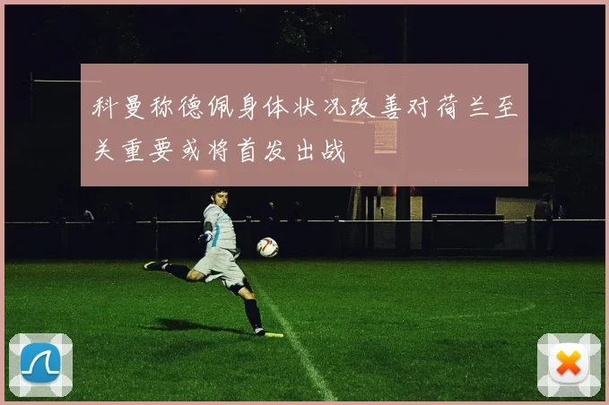 科曼称德佩身体状况改善对荷兰至关重要或将首发出战
