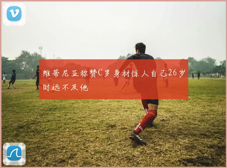 维蒂尼亚称赞C罗身材惊人自己26岁时远不及他