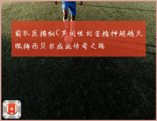 前队医揭秘C罗训练刻苦精神超越天赋梅西贝尔成就传奇之路