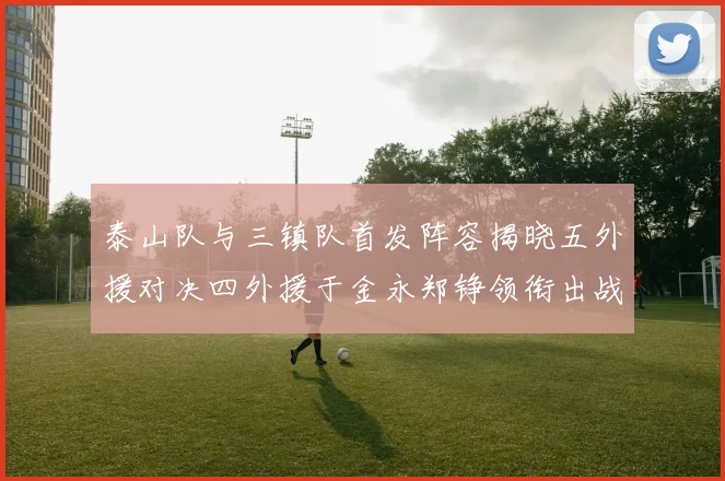 泰山队与三镇队首发阵容揭晓五外援对决四外援于金永郑铮领衔出战
